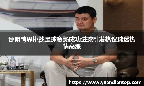 姚明跨界挑战足球赛场成功进球引发热议球迷热情高涨