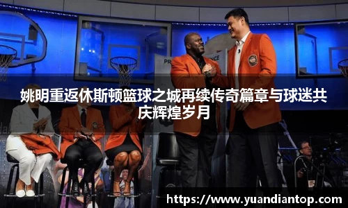 姚明重返休斯顿篮球之城再续传奇篇章与球迷共庆辉煌岁月