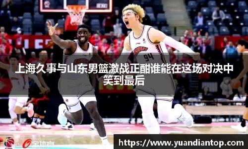 上海久事与山东男篮激战正酣谁能在这场对决中笑到最后