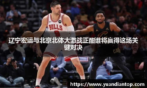 辽宁宏运与北京北体大激战正酣谁将赢得这场关键对决